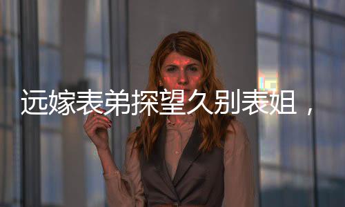 遠(yuǎn)嫁表弟探望久別表姐，離別之際情深淚落