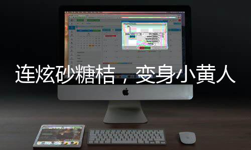 連炫砂糖桔，變身小黃人——砂糖桔炫食潮背后的故事