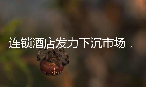 連鎖酒店發(fā)力下沉市場，沖向小城的新機(jī)遇與挑戰(zhàn)