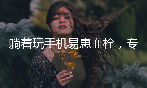 躺著玩手機易患血栓，專家發(fā)出健康警示
