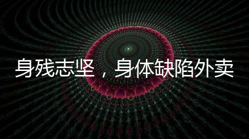 身殘志堅(jiān)，身體缺陷外賣員的奮斗之路