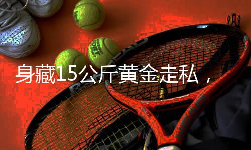 身藏15公斤黃金走私，男子面臨嚴(yán)厲法律制裁