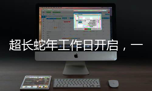 超長蛇年工作日開啟，一段新的工作周期序曲，蛇年特別工作日正式開啟新篇章