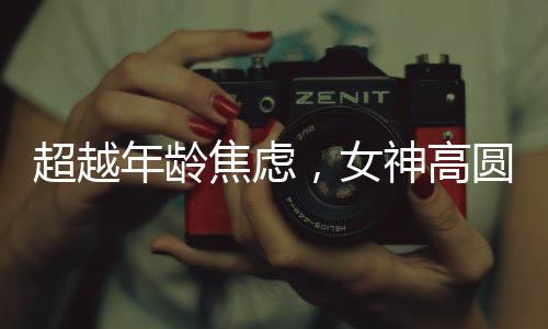超越年齡焦慮，女神高圓圓的成長(zhǎng)之道