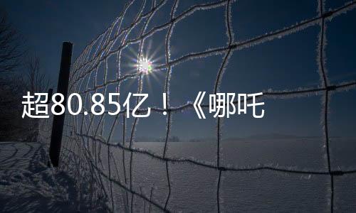 超80.85億！《哪吒2》進(jìn)入全球票房榜前35