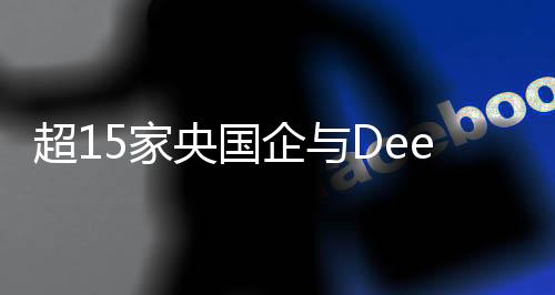 超15家央國企與DeepSeek攜手合作，共筑科技創(chuàng)新未來
