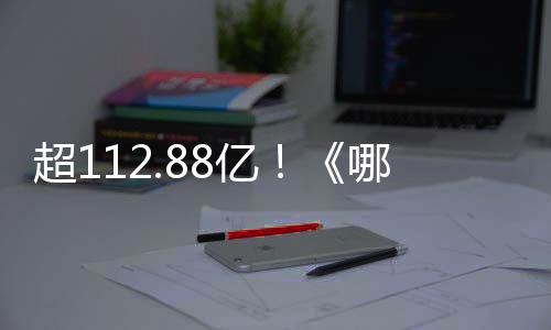 超112.88億！《哪吒》系列電影總票房刷新我國(guó)影史紀(jì)錄