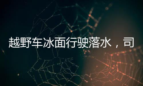 越野車冰面行駛落水，司機不幸身亡的悲劇事件
