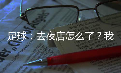 足球：去夜店怎么了？我射門必進