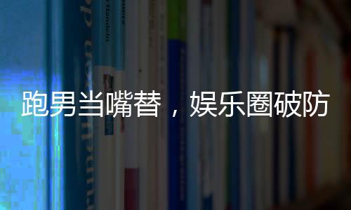 跑男當(dāng)嘴替，娛樂(lè)圈破防了！