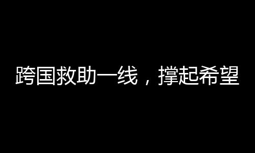跨國(guó)救助一線(xiàn)，撐起希望之傘，迎接中國(guó)搶救時(shí)刻