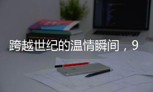 跨越世紀(jì)的溫情瞬間，96歲妹妹向100歲哥哥拜年