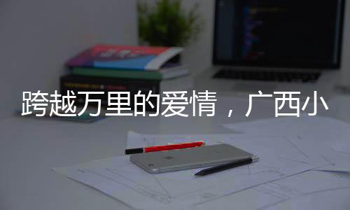 跨越萬里的愛情，廣西小伙迎娶非洲媳婦引發(fā)熱議