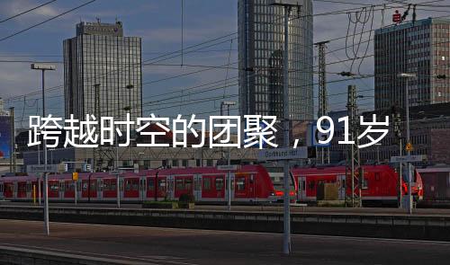 跨越時空的團聚，91歲老兵與失聯(lián)61年的兒子重逢