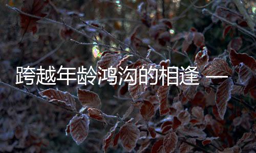 跨越年齡鴻溝的相逢 —— 零零后小伙高鐵相親成功記，女方年長(zhǎng)十三歲