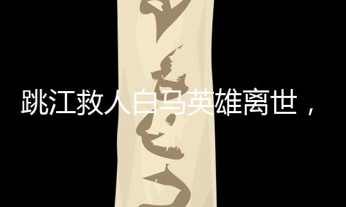 跳江救人白馬英雄離世，感動(dòng)人心的事跡傳頌不止