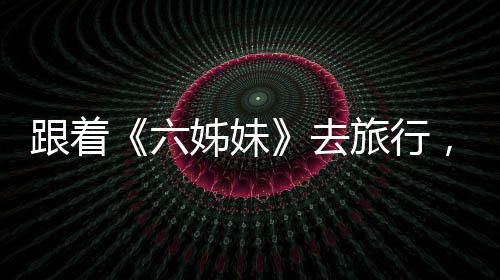 跟著《六姊妹》去旅行，有哪些打開方式？