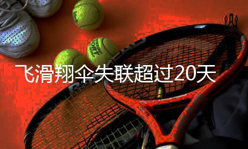 飛滑翔傘失聯(lián)超過20天，搜救行動全面展開，多方尋找失蹤人員