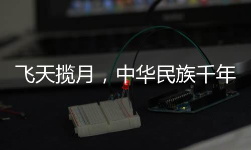 飛天攬月，中華民族千年夢想的探索與實現(xiàn)