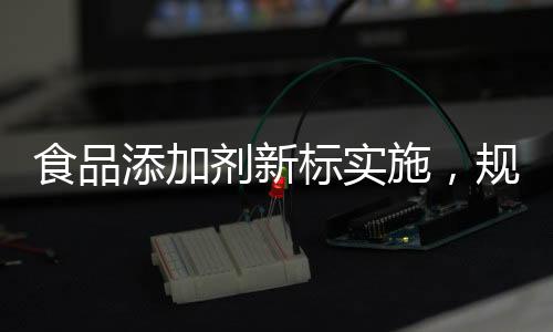 食品添加劑新標(biāo)實(shí)施，規(guī)范行業(yè)，保障健康