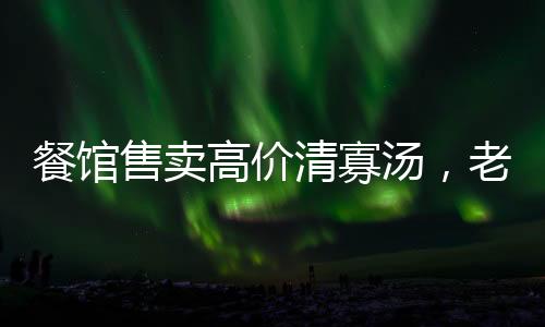 餐館售賣高價清寡湯，老板回應(yīng)揭秘背后故事