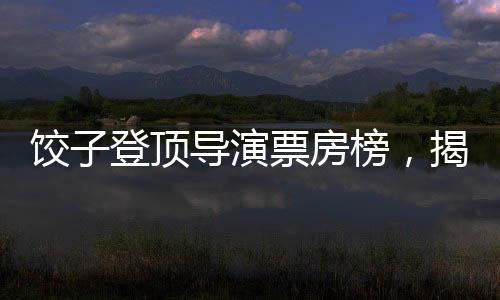 餃子登頂導(dǎo)演票房榜，揭秘成功背后的故事
