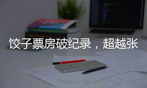 餃子票房破紀錄，超越張藝謀，引領新影視風潮
