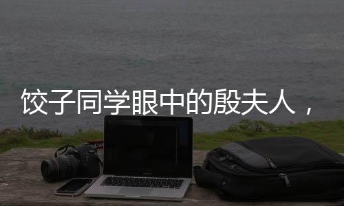 餃子同學(xué)眼中的殷夫人，跨越輩分的深情與記憶聯(lián)想