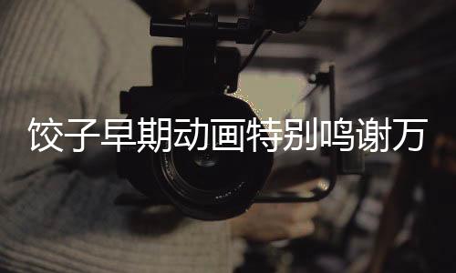 餃子早期動畫特別鳴謝萬籟鳴，一段動畫傳奇的背后故事