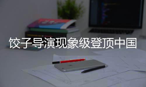 餃子導(dǎo)演現(xiàn)象級(jí)登頂中國(guó)導(dǎo)演票房榜引熱議