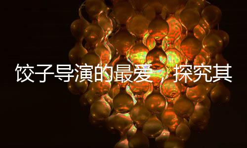 餃子導(dǎo)演的最愛，探究其鐘愛的動畫片類型