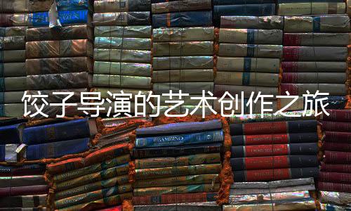 餃子導(dǎo)演的藝術(shù)創(chuàng)作之旅，繪畫的執(zhí)著與熱情