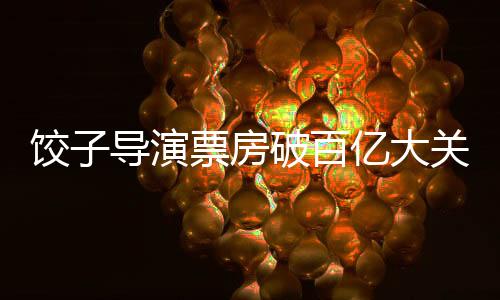餃子導(dǎo)演票房破百億大關(guān)，輝煌創(chuàng)作歷程成就影壇傳奇