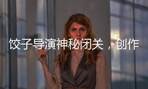 餃子導演神秘閉關，創(chuàng)作新篇章值得期待