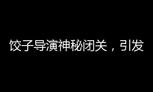 餃子導(dǎo)演神秘閉關(guān)，引發(fā)業(yè)界熱議