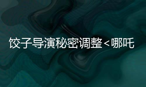 餃子導(dǎo)演秘密調(diào)整<哪吒3>上映計劃，全新檔期引人注目