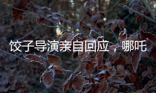 餃子導演親自回應(yīng)，哪吒3上映時間揭曉