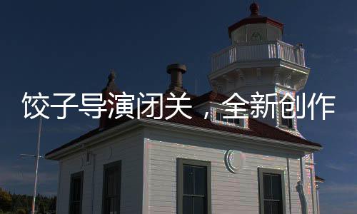 餃子導(dǎo)演閉關(guān)，全新創(chuàng)作期待矚目