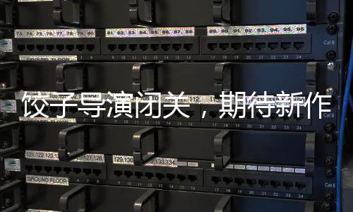 餃子導(dǎo)演閉關(guān)，期待新作的火花四濺