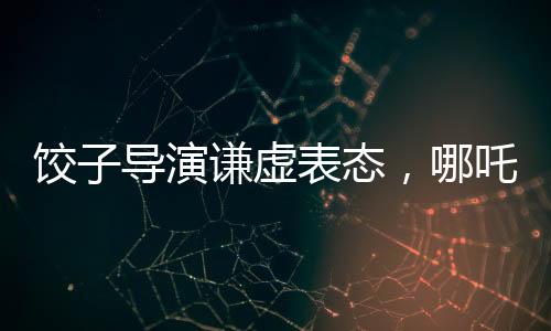 餃子導(dǎo)演謙虛表態(tài)，哪吒2并非國漫新高度