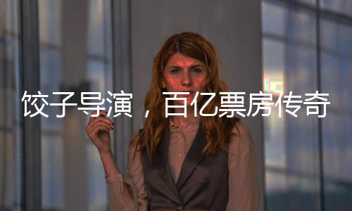 餃子導(dǎo)演，百億票房傳奇的誕生