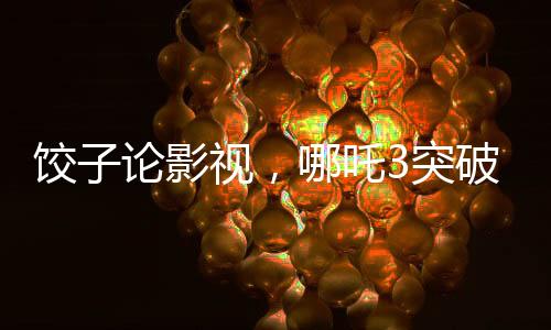 餃子論影視，哪吒3突破重重難關挑戰(zhàn)自我超越