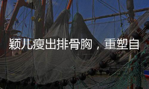 穎兒瘦出排骨胸，重塑自我展現(xiàn)新風貌