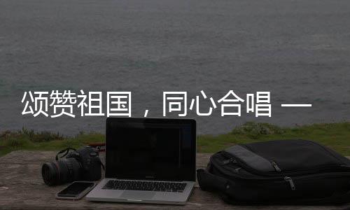 頌贊祖國(guó)，同心合唱 —— 十個(gè)勤天大唱我和我的祖國(guó)