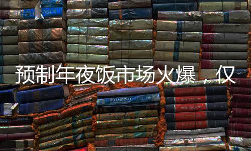預(yù)制年夜飯市場(chǎng)火爆，僅需293元享八菜盛宴，受到消費(fèi)者熱烈追捧