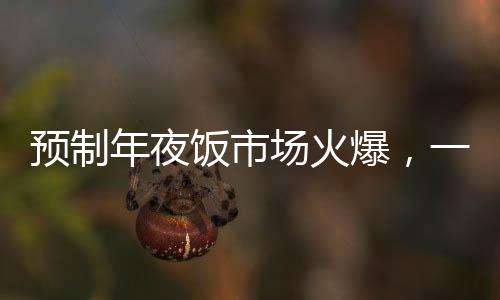 預(yù)制年夜飯市場(chǎng)火爆，一頓293元八個(gè)菜的年夜飯成為消費(fèi)者熱門選擇