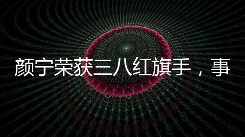 顏寧榮獲三八紅旗手，事跡展現(xiàn)敬業(yè)風采與時代精神典范