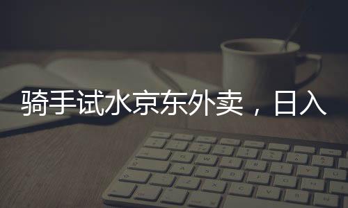 騎手試水京東外賣，日入五百元的現(xiàn)實(shí)與挑戰(zhàn)