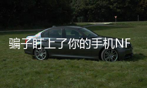 騙子盯上了你的手機(jī)NFC功能，當(dāng)心新型網(wǎng)絡(luò)詐騙手段