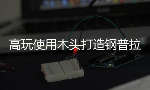 高玩使用木頭打造鋼普拉引熱贊 精致傳神究極可動(dòng)